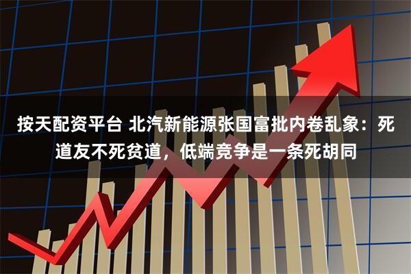 按天配资平台 北汽新能源张国富批内卷乱象：死道友不死贫道，低端竞争是一条死胡同