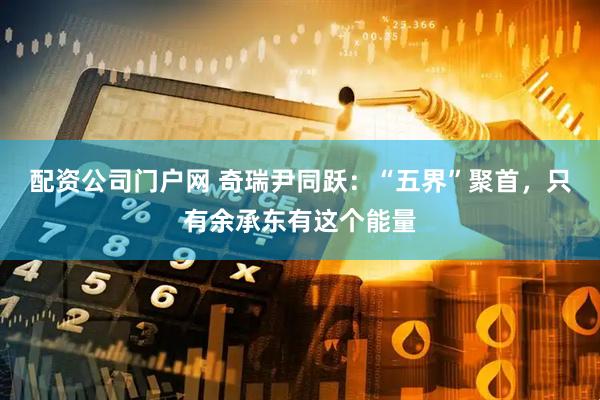 配资公司门户网 奇瑞尹同跃：“五界”聚首，只有余承东有这个能量