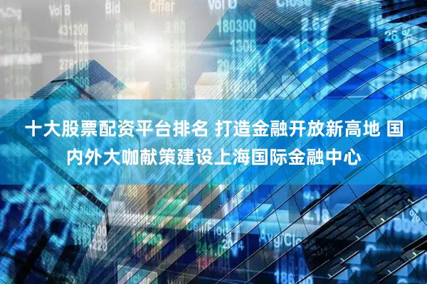 十大股票配资平台排名 打造金融开放新高地 国内外大咖献策建设上海国际金融中心