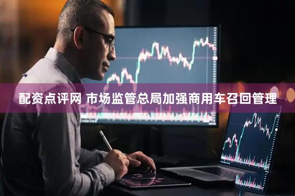 配资点评网 市场监管总局加强商用车召回管理
