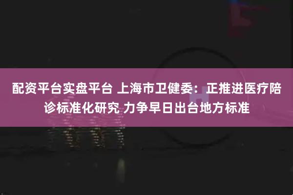 配资平台实盘平台 上海市卫健委：正推进医疗陪诊标准化研究 力争早日出台地方标准