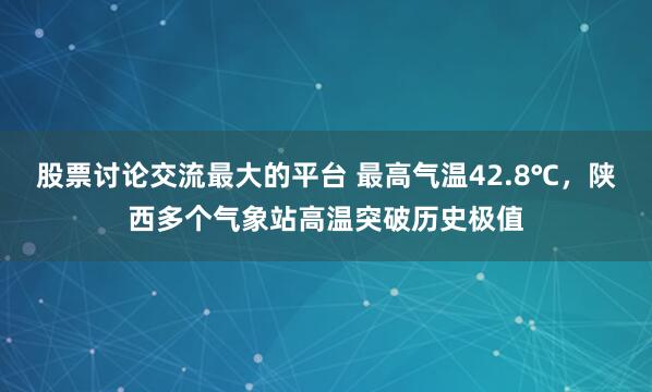 股票讨论交流最大的平台 最高气温42.8℃，陕西多个气象站高温突破历史极值