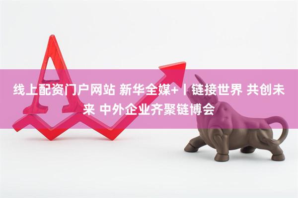 线上配资门户网站 新华全媒+丨链接世界 共创未来 中外企业齐聚链博会