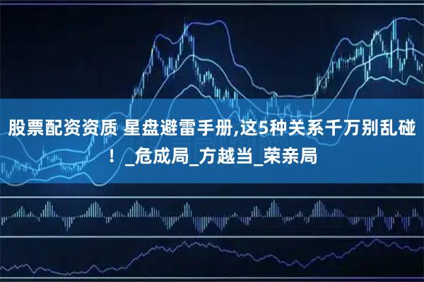股票配资资质 星盘避雷手册,这5种关系千万别乱碰！_危成局_方越当_荣亲局