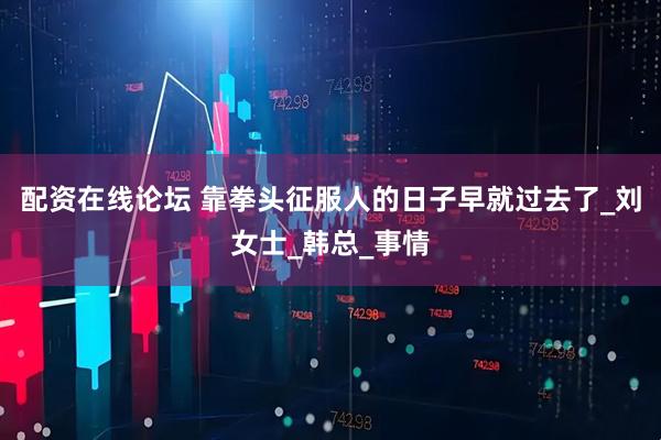 配资在线论坛 靠拳头征服人的日子早就过去了_刘女士_韩总_事情