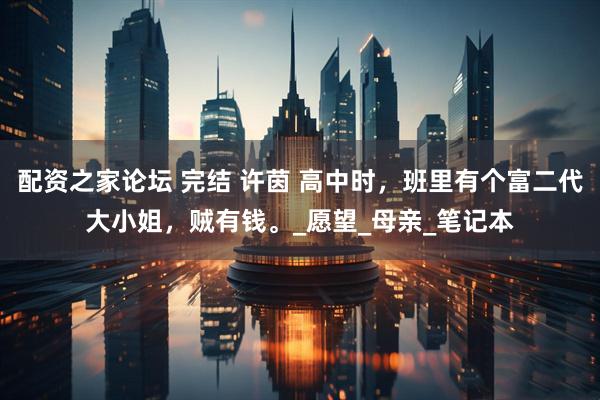 配资之家论坛 完结 许茵 高中时，班里有个富二代大小姐，贼有钱。_愿望_母亲_笔记本
