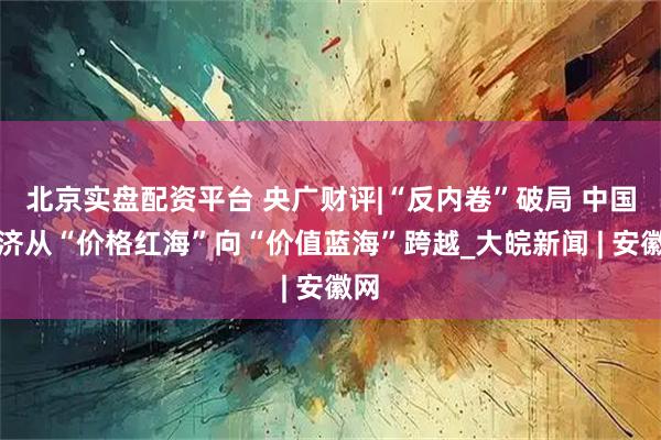 北京实盘配资平台 央广财评|“反内卷”破局 中国经济从“价格红海”向“价值蓝海”跨越_大皖新闻 | 安徽网