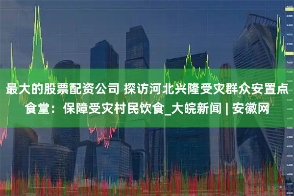 最大的股票配资公司 探访河北兴隆受灾群众安置点食堂：保障受灾村民饮食_大皖新闻 | 安徽网