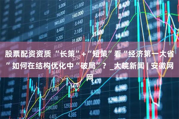 股票配资资质 “长策”+“短策”看“经济第一大省”如何在结构优化中“破局”？_大皖新闻 | 安徽网