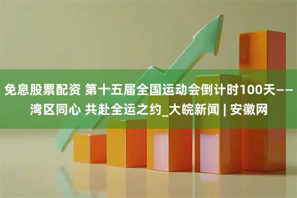 免息股票配资 第十五届全国运动会倒计时100天——湾区同心 共赴全运之约_大皖新闻 | 安徽网