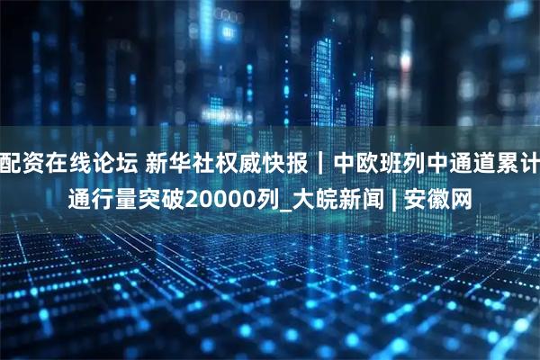 配资在线论坛 新华社权威快报｜中欧班列中通道累计通行量突破20000列_大皖新闻 | 安徽网