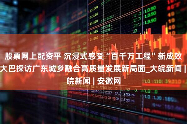股票网上配资平 沉浸式感受“百千万工程”新成效，总台大巴探访广东城乡融合高质量发展新局面_大皖新闻 | 安徽网