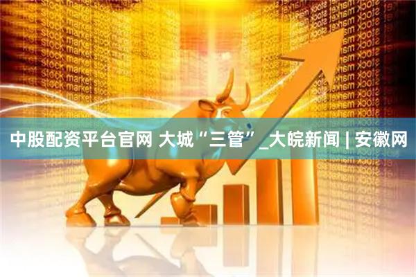 中股配资平台官网 大城“三管”_大皖新闻 | 安徽网